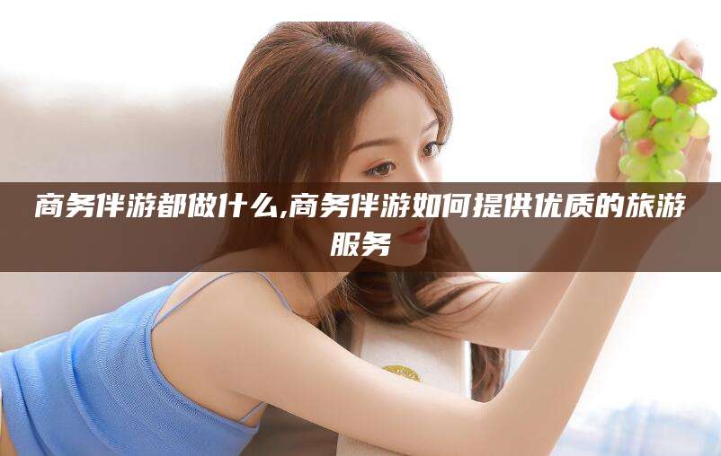 遵化市商务伴游都做什么,商务伴游如何提供优质的旅游服务