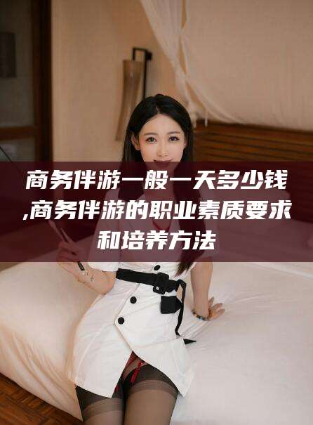 遵化市商务伴游一般一天多少钱,商务伴游的职业素质要求和培养方法