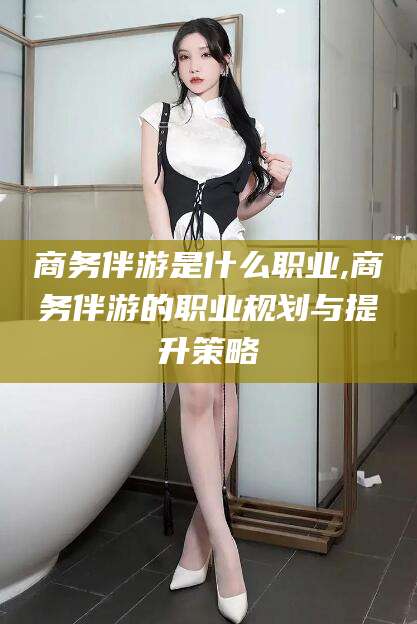 遵化市商务伴游是什么职业,商务伴游的职业规划与提升策略