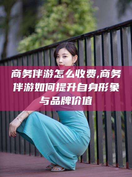 遵化市商务伴游怎么收费,商务伴游如何提升自身形象与品牌价值