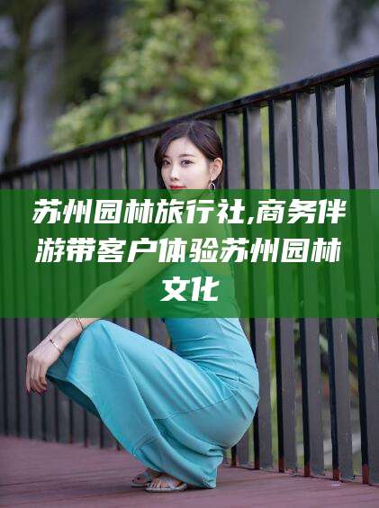 遵化市苏州园林旅行社,商务伴游带客户体验苏州园林文化