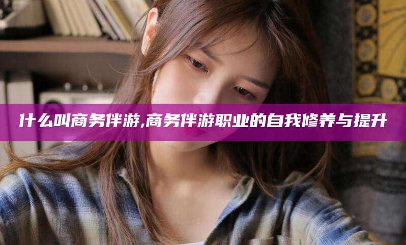 遵化市什么叫商务伴游,商务伴游职业的自我修养与提升
