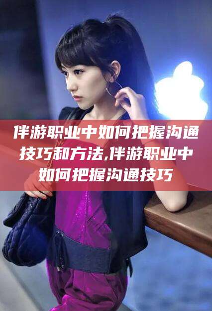 遵化市伴游职业中如何把握沟通技巧和方法,伴游职业中如何把握沟通技巧