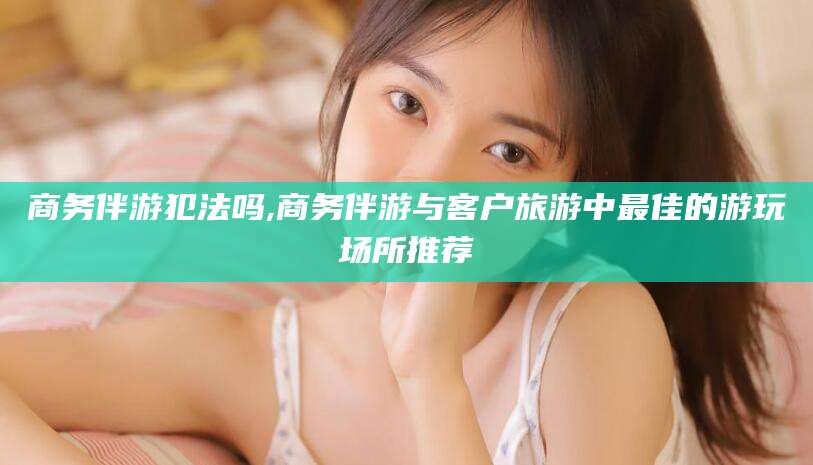 遵化市商务伴游犯法吗,商务伴游与客户旅游中最佳的游玩场所推荐