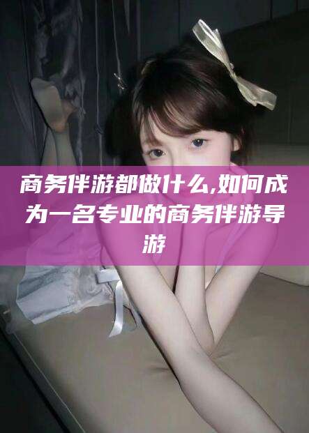 遵化市商务伴游都做什么,如何成为一名专业的商务伴游导游