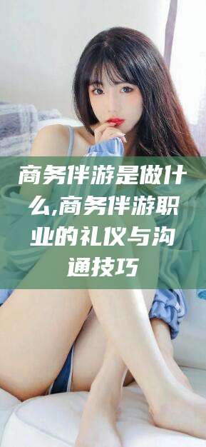 遵化市商务伴游是做什么,商务伴游职业的礼仪与沟通技巧