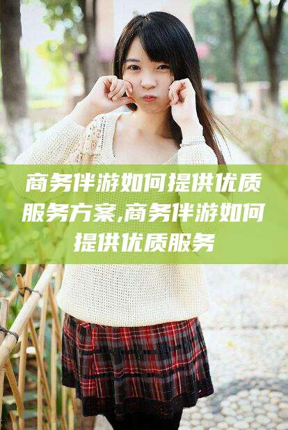 遵化市商务伴游如何提供优质服务方案,商务伴游如何提供优质服务