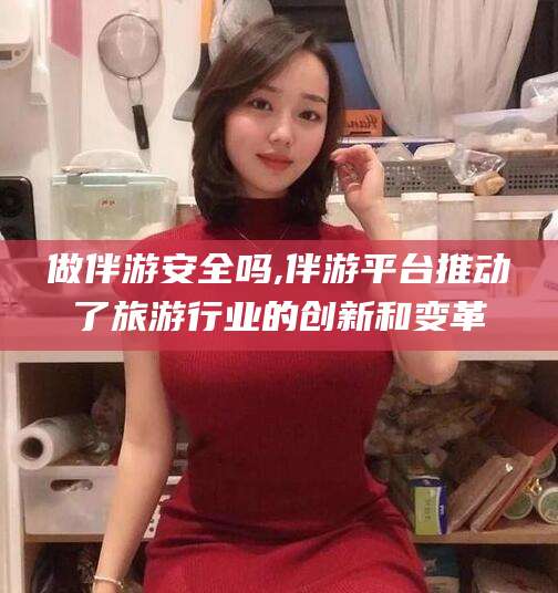 遵化市做伴游安全吗,伴游平台推动了旅游行业的创新和变革
