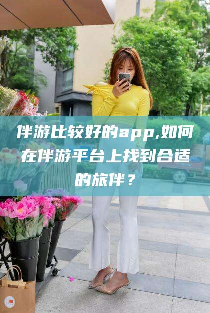 遵化市伴游比较好的app,如何在伴游平台上找到合适的旅伴？