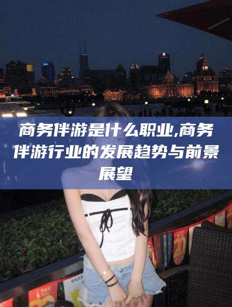 遵化市商务伴游是什么职业,商务伴游行业的发展趋势与前景展望