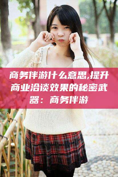 遵化市商务伴游什么意思,提升商业洽谈效果的秘密武器：商务伴游