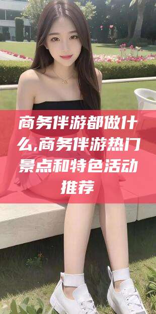 遵化市商务伴游都做什么,商务伴游热门景点和特色活动推荐