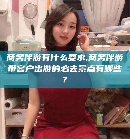 遵化市商务伴游有什么要求,商务伴游带客户出游的必去景点有哪些?