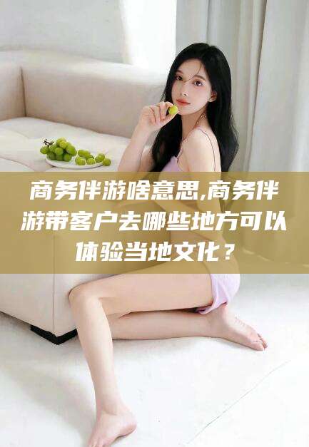 遵化市商务伴游啥意思,商务伴游带客户去哪些地方可以体验当地文化？