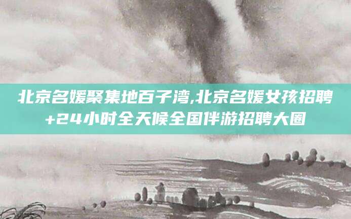 遵化市北京名媛聚集地百子湾,北京名媛女孩招聘+24小时全天候全国伴游招聘大圈