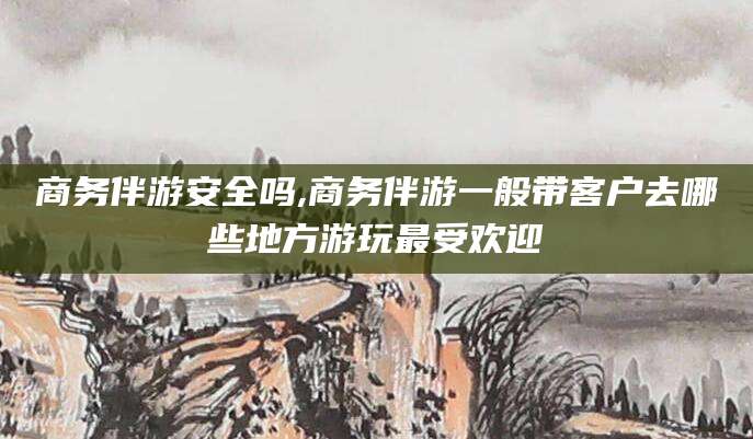 遵化市商务伴游安全吗,商务伴游一般带客户去哪些地方游玩最受欢迎