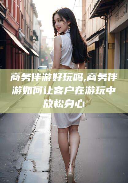 遵化市商务伴游好玩吗,商务伴游如何让客户在游玩中放松身心