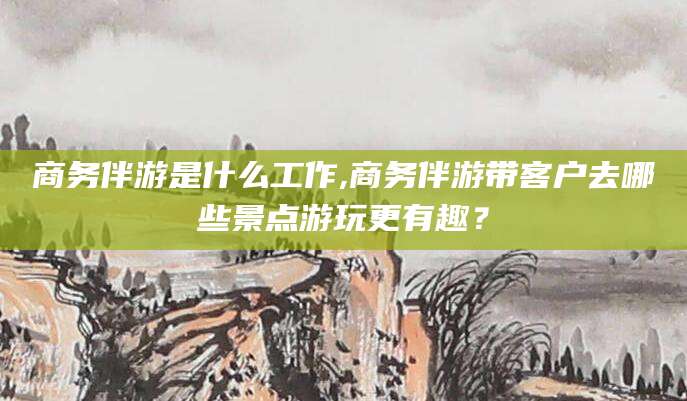 遵化市商务伴游是什么工作,商务伴游带客户去哪些景点游玩更有趣？