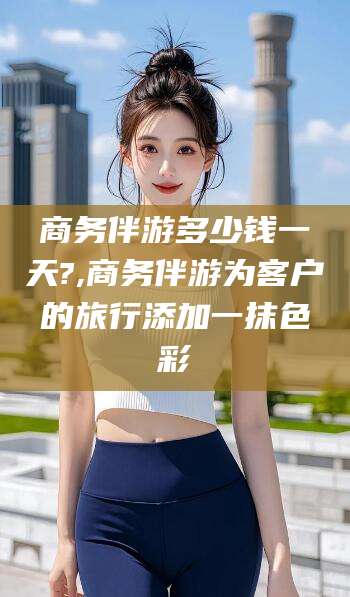 遵化市商务伴游多少钱一天?,商务伴游为客户的旅行添加一抹色彩