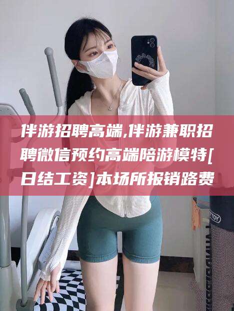 遵化市伴游招聘高端,伴游兼职招聘微信预约高端陪游模特[日结工资]本场所报销路费