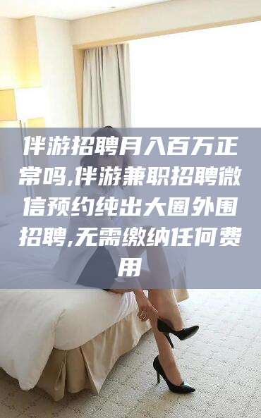 遵化市伴游招聘月入百万正常吗,伴游兼职招聘微信预约纯出大圈外围招聘,无需缴纳任何费用