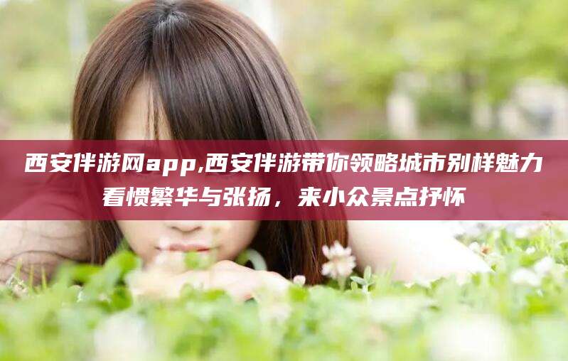 遵化市西安伴游网app,西安伴游带你领略城市别样魅力看惯繁华与张扬，来小众景点抒怀