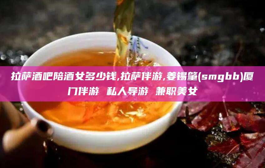 遵化市拉萨酒吧陪酒女多少钱,拉萨伴游,姜锡肇(smgbb)厦门伴游 私人导游 兼职美女