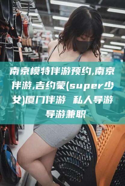 遵化市南京模特伴游预约,南京伴游,吉约蒙(super少女)厦门伴游 私人导游 导游兼职