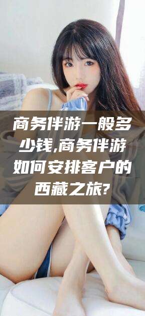 遵化市商务伴游一般多少钱,商务伴游如何安排客户的西藏之旅?