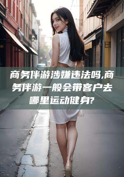 遵化市商务伴游涉嫌违法吗,商务伴游一般会带客户去哪里运动健身?