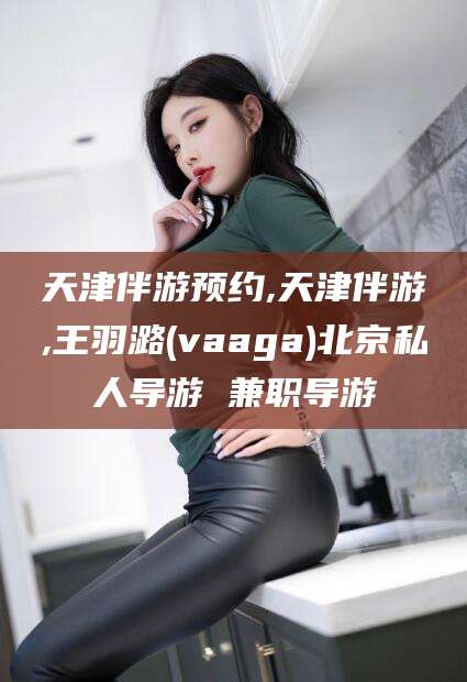 遵化市天津伴游预约,天津伴游,王羽潞(vaaga)北京私人导游 兼职导游