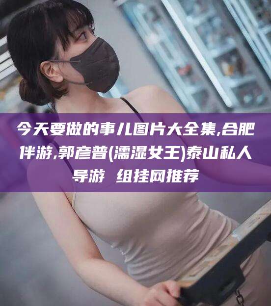 遵化市今天要做的事儿图片大全集,合肥伴游,郭彦普(濡湿女王)泰山私人导游 组挂网推荐