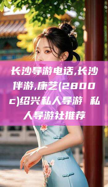 遵化市长沙导游电话,长沙伴游,康艺(2800c)绍兴私人导游 私人导游社推荐