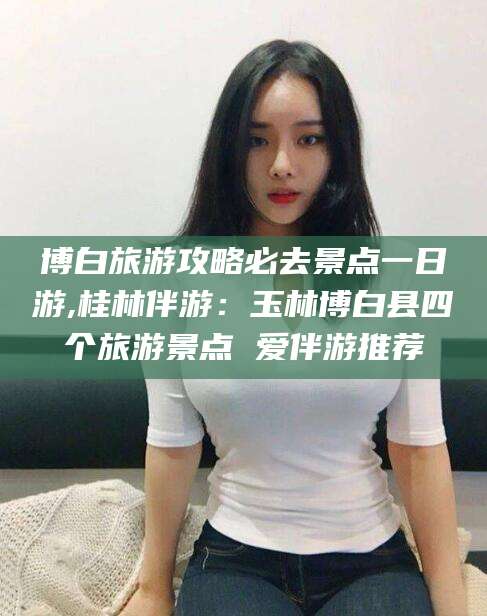 遵化市博白旅游攻略必去景点一日游,桂林伴游：玉林博白县四个旅游景点 爱伴游推荐