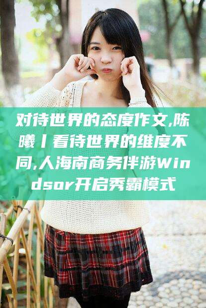 遵化市对待世界的态度作文,陈曦丨看待世界的维度不同,人海南商务伴游Windsor开启秀霸模式