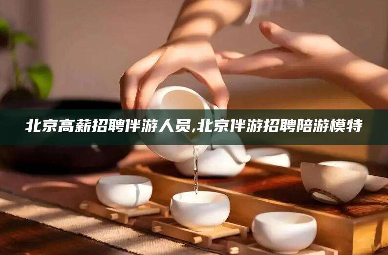 遵化市北京高薪招聘伴游人员,北京伴游招聘陪游模特