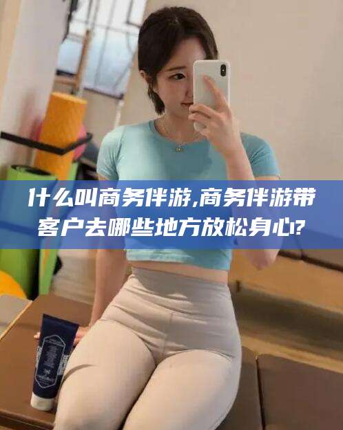 遵化市什么叫商务伴游,商务伴游带客户去哪些地方放松身心?