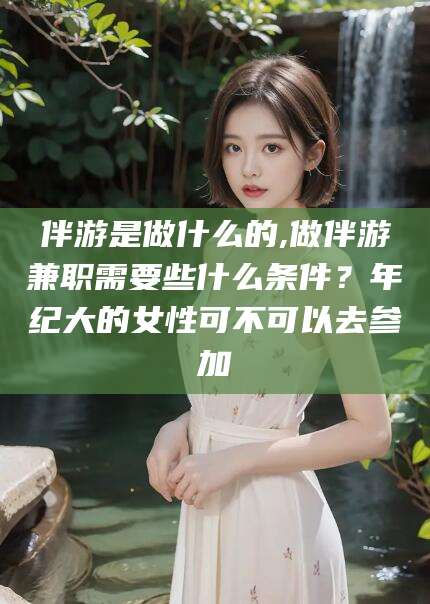 遵化市伴游是做什么的,做伴游兼职需要些什么条件？年纪大的女性可不可以去参加