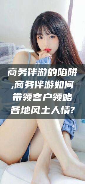 遵化市商务伴游的陷阱,商务伴游如何带领客户领略各地风土人情?