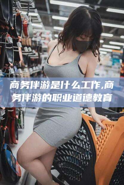 遵化市商务伴游是什么工作,商务伴游的职业道德教育