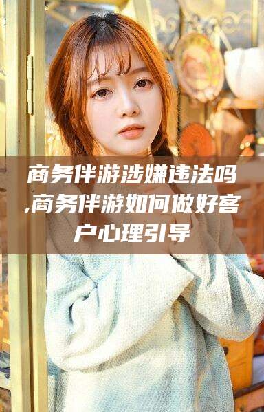 遵化市商务伴游涉嫌违法吗,商务伴游如何做好客户心理引导