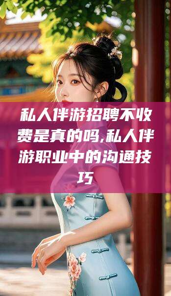 遵化市私人伴游招聘不收费是真的吗,私人伴游职业中的沟通技巧