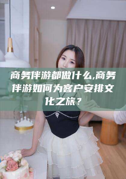 遵化市商务伴游都做什么,商务伴游如何为客户安排文化之旅？