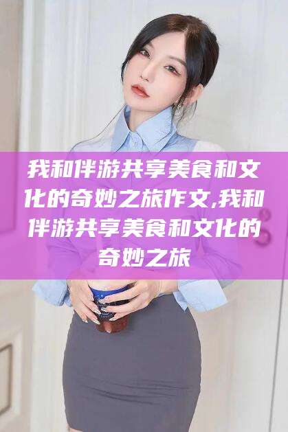 遵化市我和伴游共享美食和文化的奇妙之旅作文,我和伴游共享美食和文化的奇妙之旅