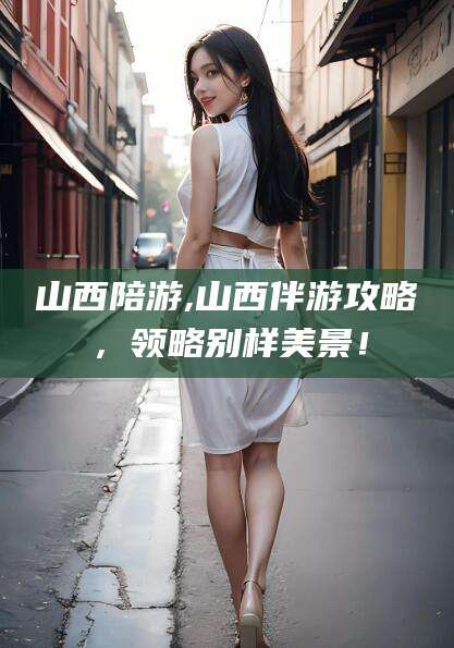 遵化市山西陪游,山西伴游攻略，领略别样美景！