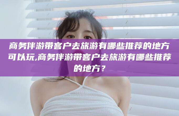 遵化市商务伴游带客户去旅游有哪些推荐的地方可以玩,商务伴游带客户去旅游有哪些推荐的地方？