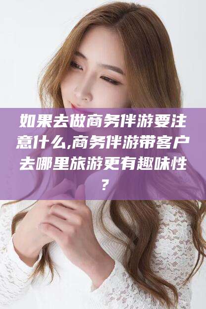 遵化市如果去做商务伴游要注意什么,商务伴游带客户去哪里旅游更有趣味性？