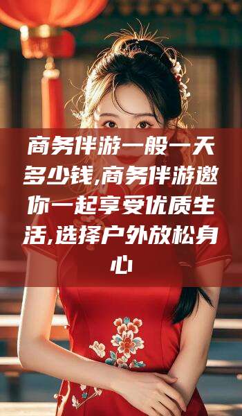 遵化市商务伴游一般一天多少钱,商务伴游邀你一起享受优质生活,选择户外放松身心