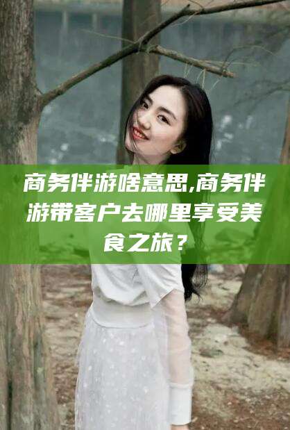 遵化市商务伴游啥意思,商务伴游带客户去哪里享受美食之旅？
