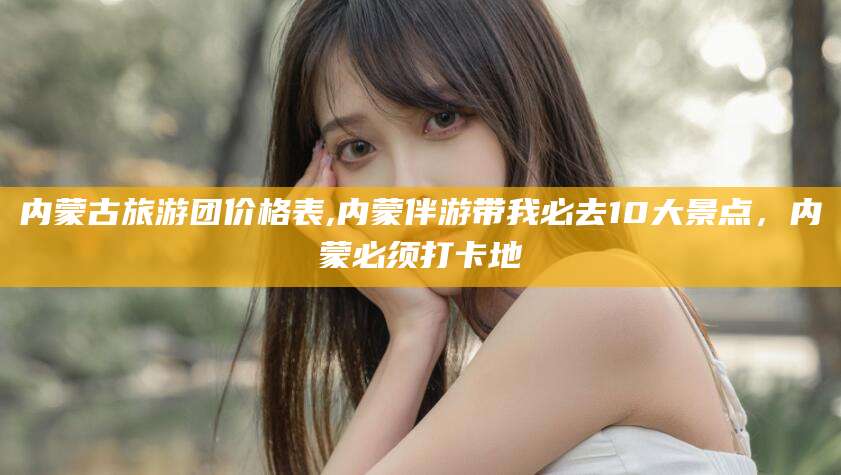 遵化市内蒙古旅游团价格表,内蒙伴游带我必去10大景点，内蒙必须打卡地